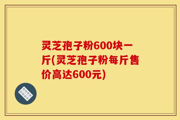 灵芝孢子粉600块一斤(灵芝孢子粉每斤售价高达600元)-第1张图片-灵芝之家 灵芝孢子粉600块一斤(灵芝孢子粉每斤售价高达600元)-第1张图片-灵芝之家
