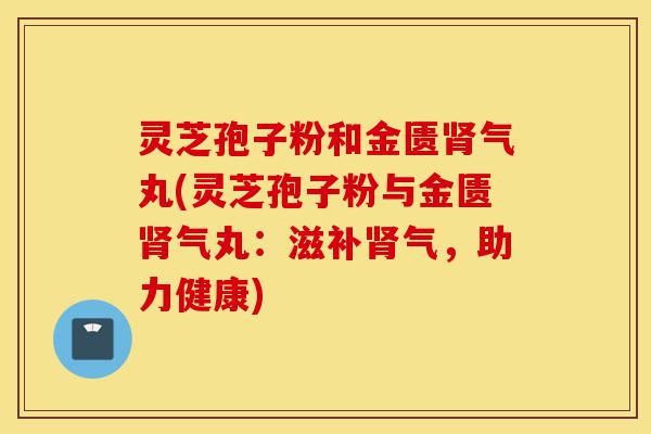 灵芝孢子粉和金匮肾气丸(灵芝孢子粉与金匮肾气丸:滋补肾气,助力健康)-第1张图片-灵芝之家 灵芝孢子粉和金匮肾气丸(灵芝孢子粉与金匮肾气丸:滋补肾气,助力健康)-第1张图片-灵芝之家