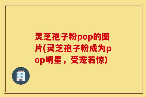 灵芝孢子粉pop的图片(灵芝孢子粉成为pop明星,受宠若惊)-第1张图片-灵芝之家 灵芝孢子粉pop的图片(灵芝孢子粉成为pop明星,受宠若惊)-第1张图片-灵芝之家