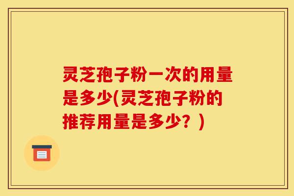 灵芝孢子粉一次的用量是多少(灵芝孢子粉的推荐用量是多少?)-第1张图片-灵芝之家 灵芝孢子粉一次的用量是多少(灵芝孢子粉的推荐用量是多少?)-第1张图片-灵芝之家