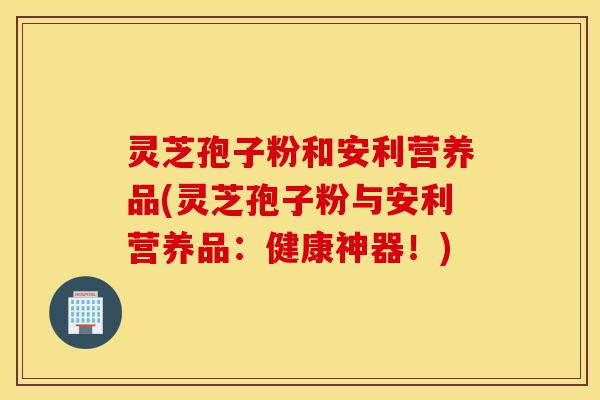 灵芝孢子粉和安利营养品(灵芝孢子粉与安利营养品:健康神器!)-第1张图片-灵芝之家 灵芝孢子粉和安利营养品(灵芝孢子粉与安利营养品:健康神器!)-第1张图片-灵芝之家