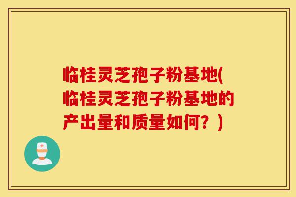 临桂灵芝孢子粉基地(临桂灵芝孢子粉基地的产出量和质量如何？)-第1张图片-灵芝之家