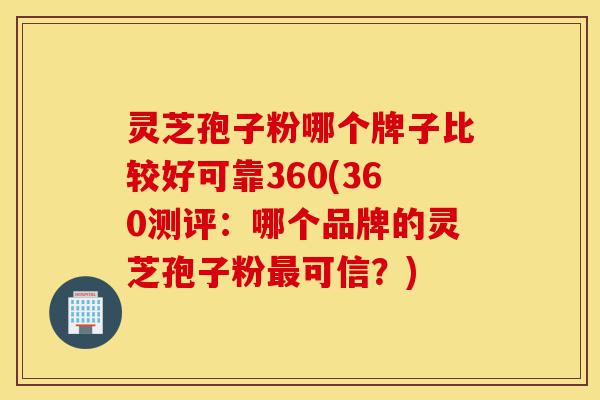 灵芝孢子粉哪个牌子比较好可靠360(360测评：哪个品牌的灵芝孢子粉最可信？)-第1张图片-灵芝之家