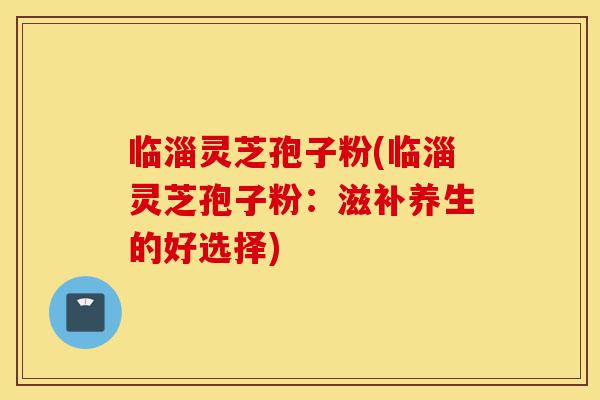 临淄灵芝孢子粉(临淄灵芝孢子粉：滋补养生的好选择)-第1张图片-灵芝之家