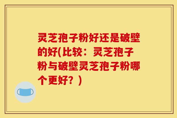 灵芝孢子粉好还是破壁的好(比较：灵芝孢子粉与破壁灵芝孢子粉哪个更好？)-第1张图片-灵芝之家
