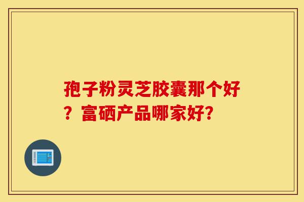 孢子粉灵芝胶囊那个好?富硒产品哪家好?-第1张图片-灵芝之家 孢子粉灵芝胶囊那个好?富硒产品哪家好?-第1张图片-灵芝之家