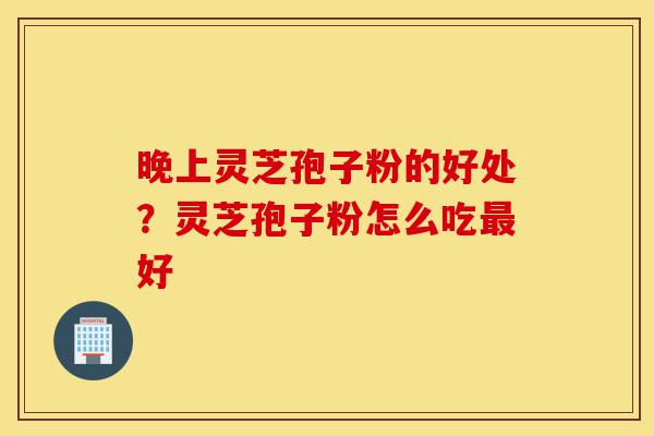 晚上灵芝孢子粉的好处?灵芝孢子粉怎么吃最好-第1张图片-灵芝之家 晚上灵芝孢子粉的好处?灵芝孢子粉怎么吃最好-第1张图片-灵芝之家