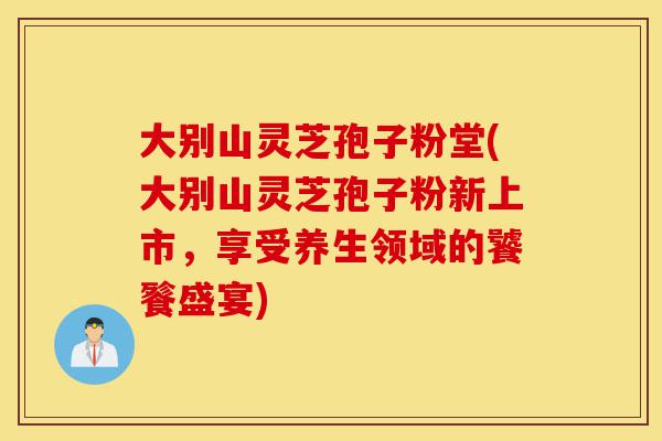 大别山灵芝孢子粉堂(大别山灵芝孢子粉新上市,享受养生领域的饕餮盛宴)-第1张图片-灵芝之家 大别山灵芝孢子粉堂(大别山灵芝孢子粉新上市,享受养生领域的饕餮盛宴)-第1张图片-灵芝之家