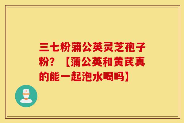 三七粉蒲公英灵芝孢子粉?【蒲公英和黄芪真的能一起泡水喝吗】-第1张图片-灵芝之家 三七粉蒲公英灵芝孢子粉?【蒲公英和黄芪真的能一起泡水喝吗】-第1张图片-灵芝之家
