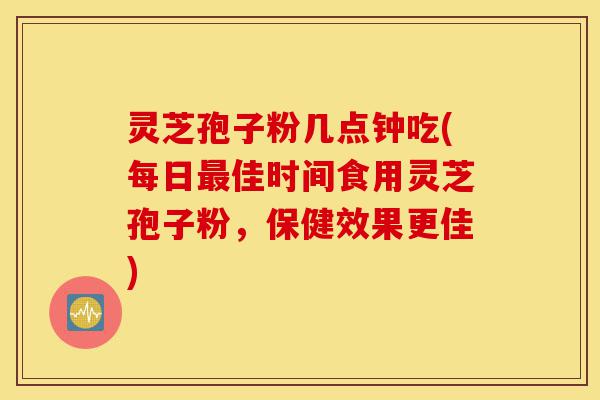灵芝孢子粉几点钟吃(每日最佳时间食用灵芝孢子粉，保健效果更佳)-第1张图片-灵芝之家