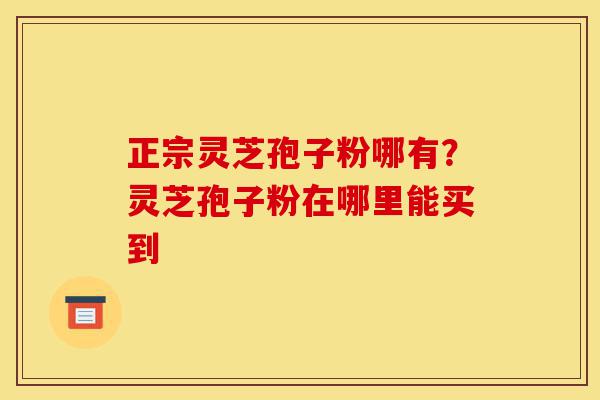 正宗灵芝孢子粉哪有？灵芝孢子粉在哪里能买到-第1张图片-灵芝之家