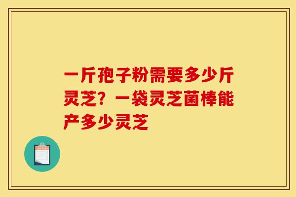 一斤孢子粉需要多少斤灵芝?一袋灵芝菌棒能产多少灵芝-第1张图片-灵芝之家 一斤孢子粉需要多少斤灵芝?一袋灵芝菌棒能产多少灵芝-第1张图片-灵芝之家