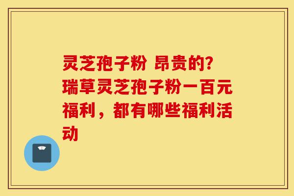 灵芝孢子粉 昂贵的？瑞草灵芝孢子粉一百元福利，都有哪些福利活动-第1张图片-灵芝之家