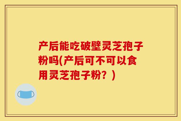 产后能吃破壁灵芝孢子粉吗(产后可不可以食用灵芝孢子粉?)-第1张图片-灵芝之家 产后能吃破壁灵芝孢子粉吗(产后可不可以食用灵芝孢子粉?)-第1张图片-灵芝之家