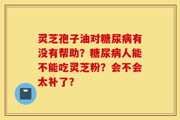 灵芝孢子油对糖尿病有没有帮助？糖尿病人能不能吃灵芝粉？会不会太补了？-第1张图片-灵芝之家