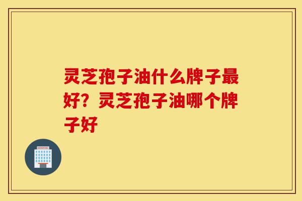 灵芝孢子油什么牌子最好？灵芝孢子油哪个牌子好-第1张图片-灵芝之家