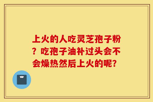 上火的人吃灵芝孢子粉?吃孢子油补过头会不会燥热然后上火的呢?-第1张图片-灵芝之家 上火的人吃灵芝孢子粉?吃孢子油补过头会不会燥热然后上火的呢?-第1张图片-灵芝之家