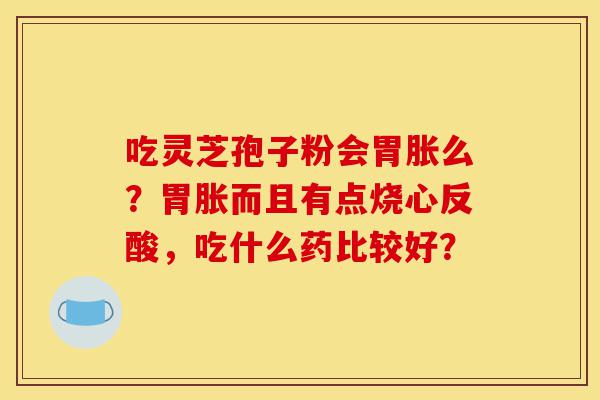吃灵芝孢子粉会胃胀么？胃胀而且有点烧心反酸，吃什么药比较好？-第1张图片-灵芝之家