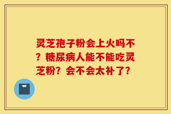 灵芝孢子粉会上火吗不?糖尿病人能不能吃灵芝粉?会不会太补了?-第1张图片-灵芝之家 灵芝孢子粉会上火吗不?糖尿病人能不能吃灵芝粉?会不会太补了?-第1张图片-灵芝之家