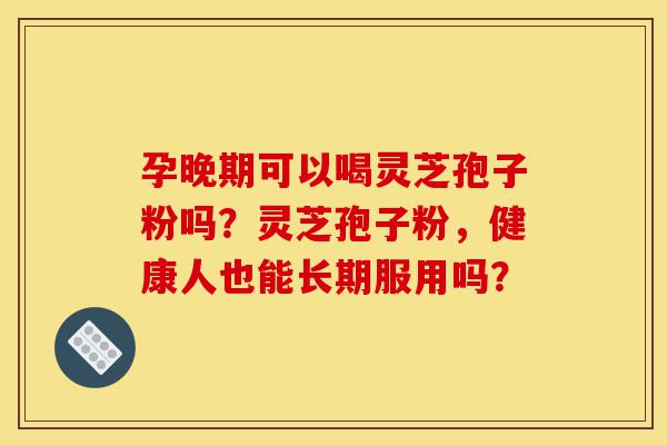 孕晚期可以喝灵芝孢子粉吗？灵芝孢子粉，健康人也能长期服用吗？-第1张图片-灵芝之家