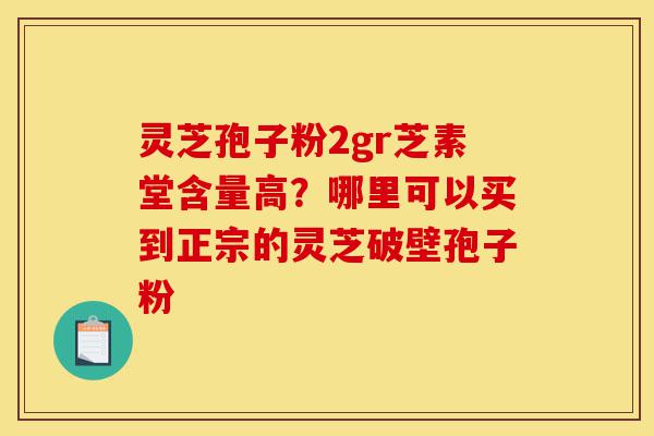 灵芝孢子粉2gr芝素堂含量高？哪里可以买到正宗的灵芝破壁孢子粉-第1张图片-灵芝之家