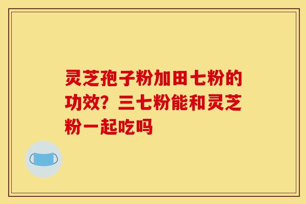 灵芝孢子粉加田七粉的功效?三七粉能和灵芝粉一起吃吗-第1张图片-灵芝之家 灵芝孢子粉加田七粉的功效?三七粉能和灵芝粉一起吃吗-第1张图片-灵芝之家