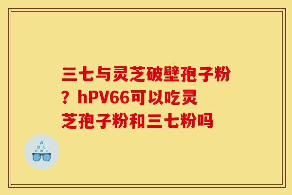三七与灵芝破壁孢子粉?hPV66可以吃灵芝孢子粉和三七粉吗-第1张图片-灵芝之家 三七与灵芝破壁孢子粉?hPV66可以吃灵芝孢子粉和三七粉吗-第1张图片-灵芝之家