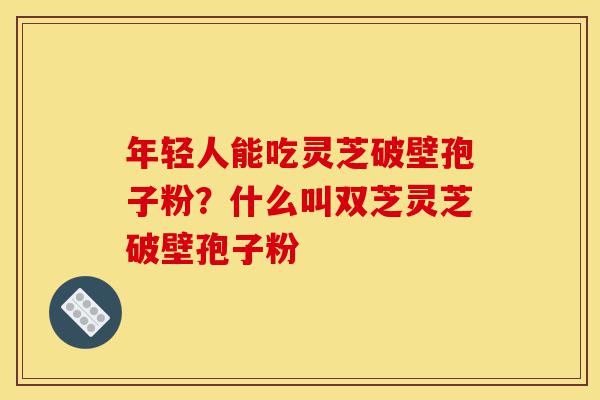 年轻人能吃灵芝破壁孢子粉?什么叫双芝灵芝破壁孢子粉-第1张图片-灵芝之家 年轻人能吃灵芝破壁孢子粉?什么叫双芝灵芝破壁孢子粉-第1张图片-灵芝之家