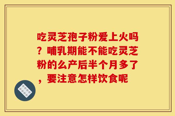 吃灵芝孢子粉爱上火吗？哺乳期能不能吃灵芝粉的么产后半个月多了，要注意怎样饮食呢-第1张图片-灵芝之家