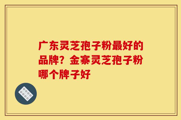 广东灵芝孢子粉最好的品牌?金寨灵芝孢子粉哪个牌子好-第1张图片-灵芝之家 广东灵芝孢子粉最好的品牌?金寨灵芝孢子粉哪个牌子好-第1张图片-灵芝之家
