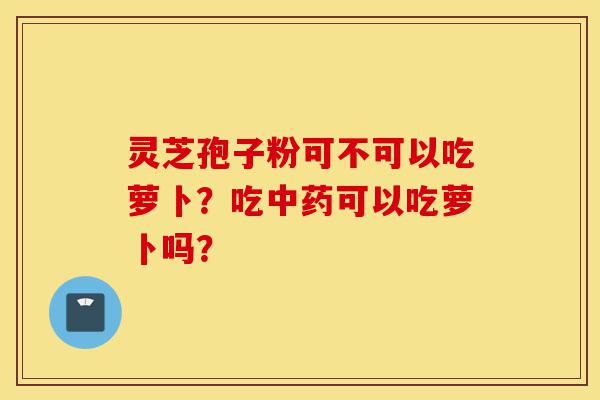 灵芝孢子粉可不可以吃萝卜?吃中药可以吃萝卜吗?-第1张图片-灵芝之家 灵芝孢子粉可不可以吃萝卜?吃中药可以吃萝卜吗?-第1张图片-灵芝之家