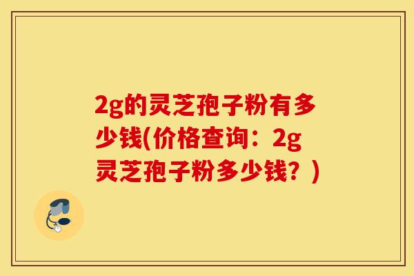 2g的灵芝孢子粉有多少钱(价格查询:2g灵芝孢子粉多少钱?)-第1张图片-灵芝之家 2g的灵芝孢子粉有多少钱(价格查询:2g灵芝孢子粉多少钱?)-第1张图片-灵芝之家