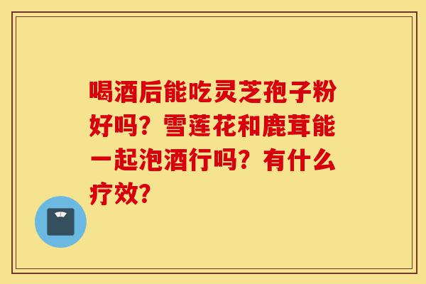 喝酒后能吃灵芝孢子粉好吗?雪莲花和鹿茸能一起泡酒行吗?有什么疗效?-第1张图片-灵芝之家 喝酒后能吃灵芝孢子粉好吗?雪莲花和鹿茸能一起泡酒行吗?有什么疗效?-第1张图片-灵芝之家