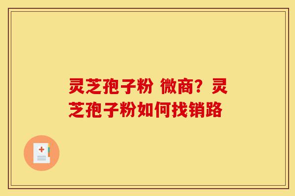 灵芝孢子粉 微商？灵芝孢子粉如何找销路-第1张图片-灵芝之家