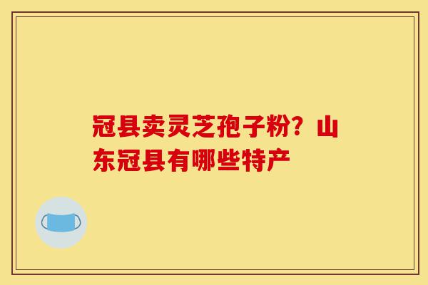 冠县卖灵芝孢子粉?山东冠县有哪些特产-第1张图片-灵芝之家 冠县卖灵芝孢子粉?山东冠县有哪些特产-第1张图片-灵芝之家