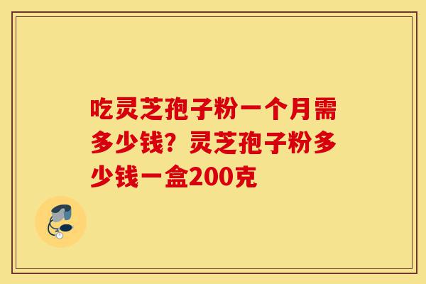吃灵芝孢子粉一个月需多少钱？灵芝孢子粉多少钱一盒200克-第1张图片-灵芝之家