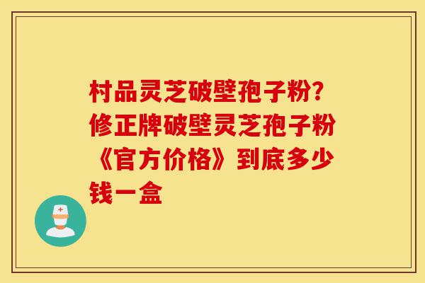 村品灵芝破壁孢子粉?修正牌破壁灵芝孢子粉《官方价格》到底多少钱一盒-第1张图片-灵芝之家 村品灵芝破壁孢子粉?修正牌破壁灵芝孢子粉《官方价格》到底多少钱一盒-第1张图片-灵芝之家
