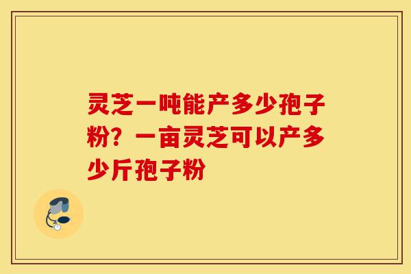 灵芝一吨能产多少孢子粉？一亩灵芝可以产多少斤孢子粉-第1张图片-灵芝之家