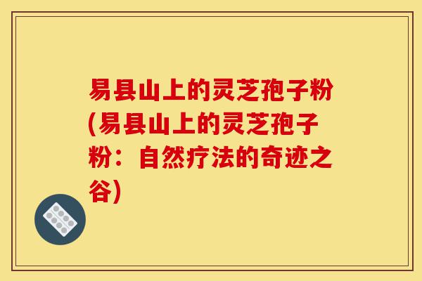 易县山上的灵芝孢子粉(易县山上的灵芝孢子粉:自然疗法的奇迹之谷)-第1张图片-灵芝之家 易县山上的灵芝孢子粉(易县山上的灵芝孢子粉:自然疗法的奇迹之谷)-第1张图片-灵芝之家