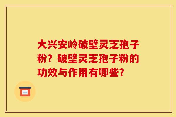 大兴安岭破壁灵芝孢子粉？破壁灵芝孢子粉的功效与作用有哪些？-第1张图片-灵芝之家
