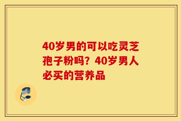 40岁男的可以吃灵芝孢子粉吗?40岁男人必买的营养品-第1张图片-灵芝之家 40岁男的可以吃灵芝孢子粉吗?40岁男人必买的营养品-第1张图片-灵芝之家
