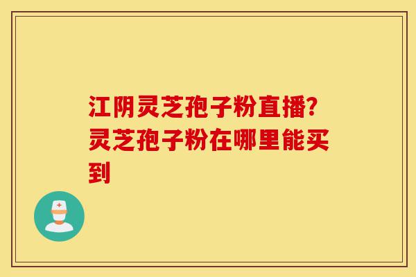 江阴灵芝孢子粉直播？灵芝孢子粉在哪里能买到-第1张图片-灵芝之家