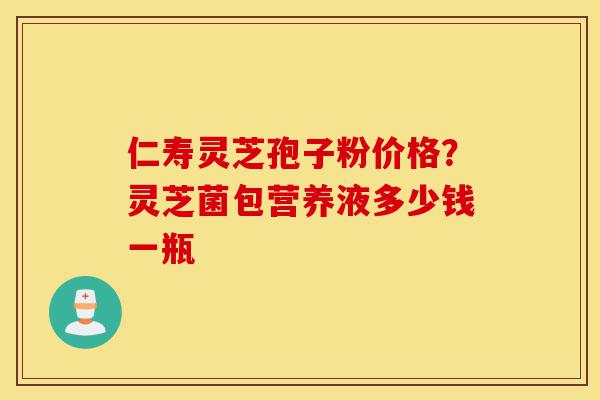 仁寿灵芝孢子粉价格？灵芝菌包营养液多少钱一瓶-第1张图片-灵芝之家