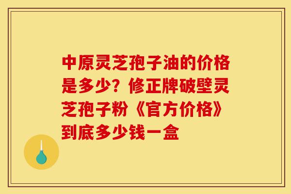 中原灵芝孢子油的价格是多少？修正牌破壁灵芝孢子粉《官方价格》到底多少钱一盒-第1张图片-灵芝之家
