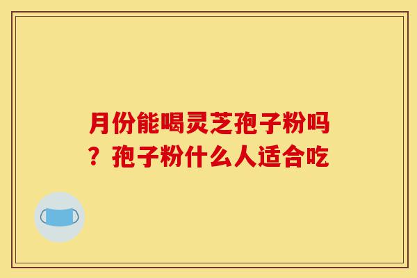 月份能喝灵芝孢子粉吗?孢子粉什么人适合吃-第1张图片-灵芝之家 月份能喝灵芝孢子粉吗?孢子粉什么人适合吃-第1张图片-灵芝之家