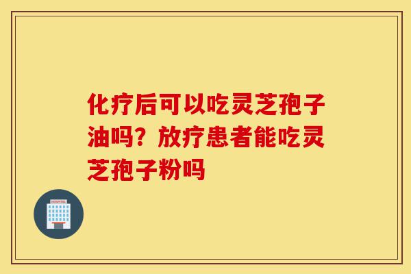 化疗后可以吃灵芝孢子油吗?放疗患者能吃灵芝孢子粉吗-第1张图片-灵芝之家 化疗后可以吃灵芝孢子油吗?放疗患者能吃灵芝孢子粉吗-第1张图片-灵芝之家