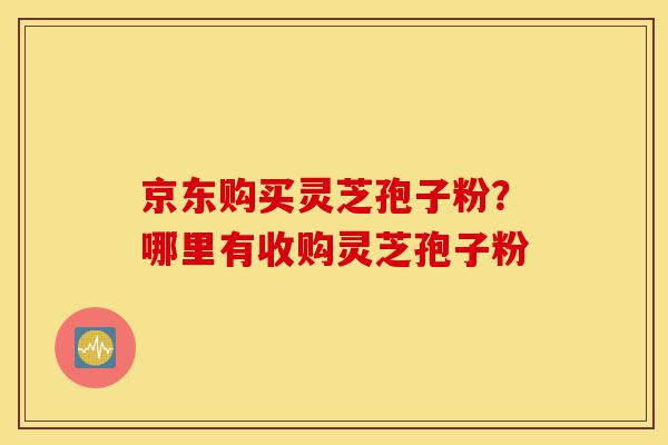 京东购买灵芝孢子粉?哪里有收购灵芝孢子粉-第1张图片-灵芝之家 京东购买灵芝孢子粉?哪里有收购灵芝孢子粉-第1张图片-灵芝之家