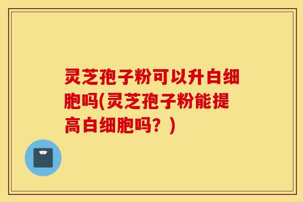 灵芝孢子粉可以升白细胞吗(灵芝孢子粉能提高白细胞吗?)-第1张图片-灵芝之家 灵芝孢子粉可以升白细胞吗(灵芝孢子粉能提高白细胞吗?)-第1张图片-灵芝之家