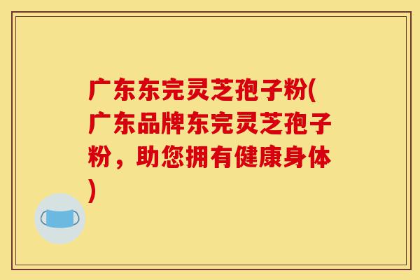 广东东完灵芝孢子粉(广东品牌东完灵芝孢子粉,助您拥有健康身体)-第1张图片-灵芝之家 广东东完灵芝孢子粉(广东品牌东完灵芝孢子粉,助您拥有健康身体)-第1张图片-灵芝之家