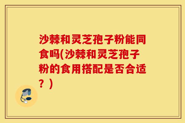 沙棘和灵芝孢子粉能同食吗(沙棘和灵芝孢子粉的食用搭配是否合适?)-第1张图片-灵芝之家 沙棘和灵芝孢子粉能同食吗(沙棘和灵芝孢子粉的食用搭配是否合适?)-第1张图片-灵芝之家